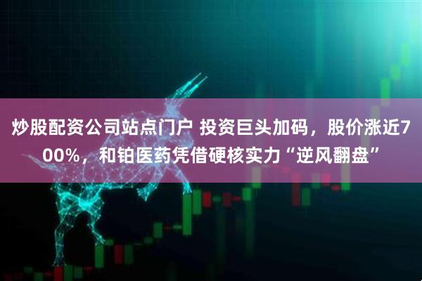 炒股配资公司站点门户 投资巨头加码，股价涨近700%，和铂医药凭借硬核实力“逆风翻盘”