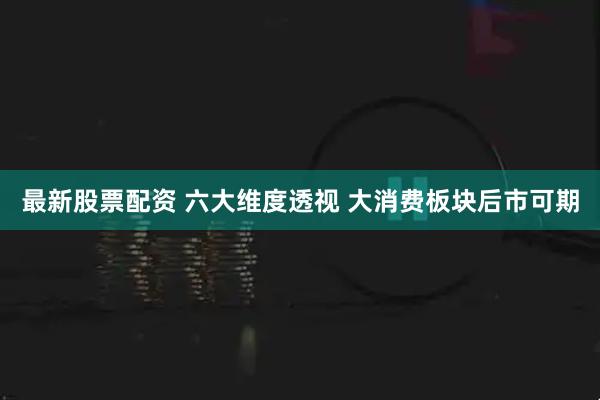 最新股票配资 六大维度透视 大消费板块后市可期