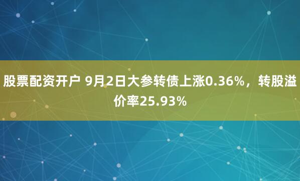 股票配资开户 9月2日大参转债上涨0.36%，转股溢价率25.93%