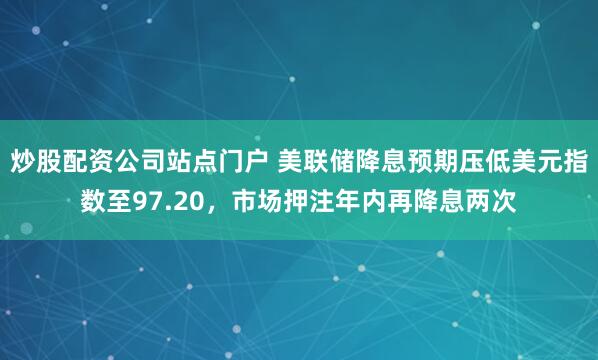 炒股配资公司站点门户 美联储降息预期压低美元指数至97.20，市场押注年内再降息两次