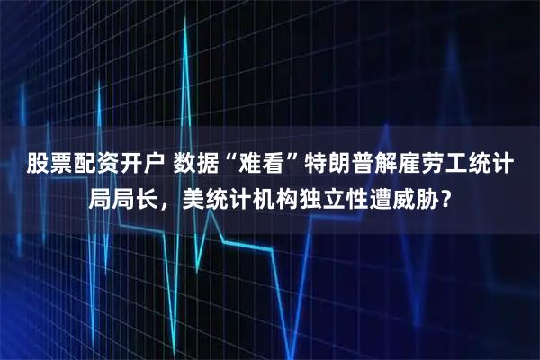 股票配资开户 数据“难看”特朗普解雇劳工统计局局长，美统计机构独立性遭威胁？