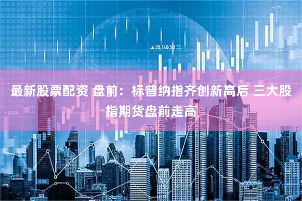 最新股票配资 盘前：标普纳指齐创新高后 三大股指期货盘前走高