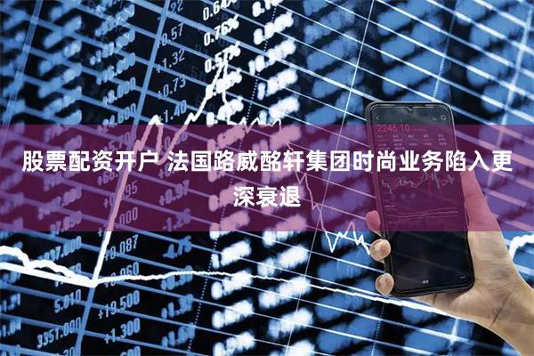 股票配资开户 法国路威酩轩集团时尚业务陷入更深衰退