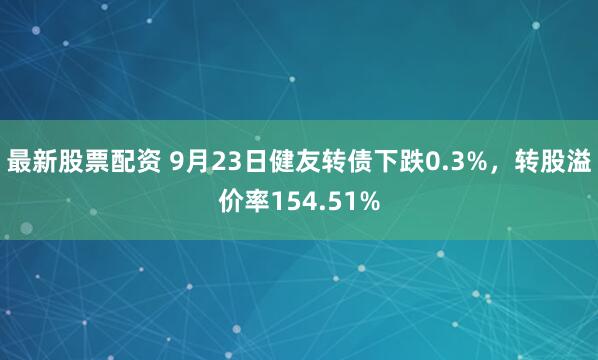 最新股票配资 9月23日健友转债下跌0.3%，转股溢价率154.51%
