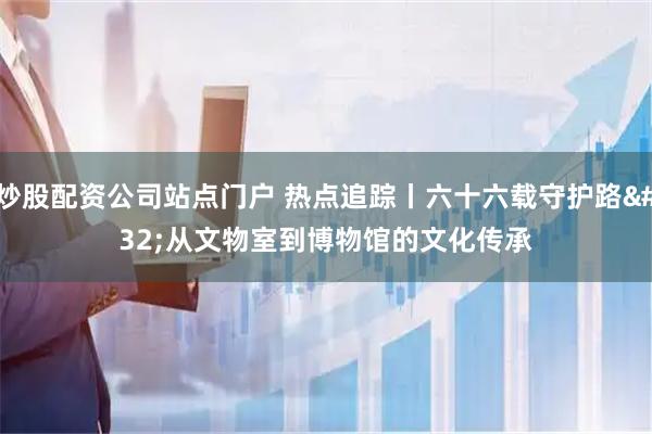 炒股配资公司站点门户 热点追踪丨六十六载守护路&#32;从文物室到博物馆的文化传承
