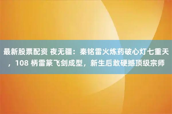 最新股票配资 夜无疆：秦铭雷火炼药破心灯七重天，108 柄雷篆飞剑成型，新生后敢硬撼顶级宗师