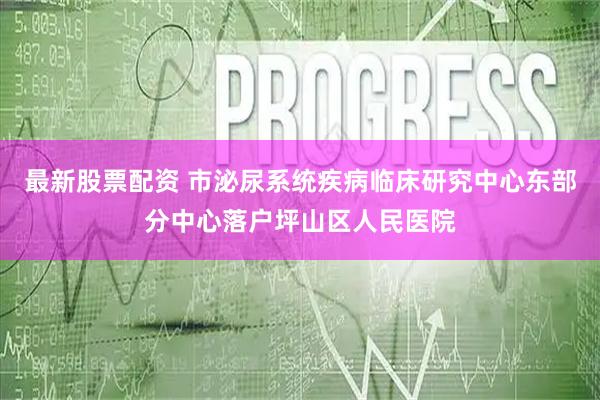 最新股票配资 市泌尿系统疾病临床研究中心东部分中心落户坪山区人民医院
