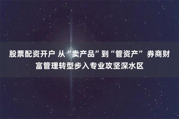 股票配资开户 从“卖产品”到“管资产” 券商财富管理转型步入专业攻坚深水区