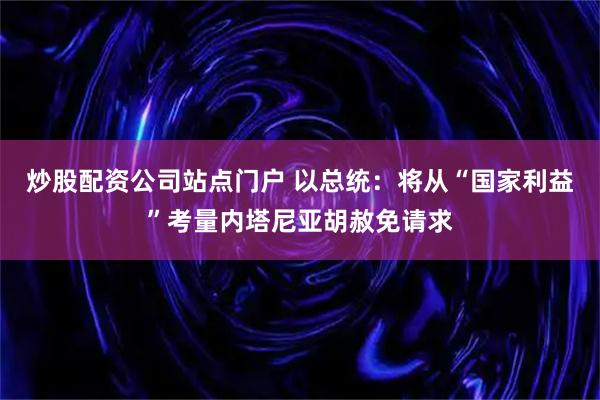 炒股配资公司站点门户 以总统：将从“国家利益”考量内塔尼亚胡赦免请求