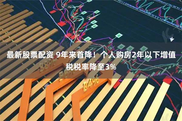 最新股票配资 9年来首降！个人购房2年以下增值税税率降至3%