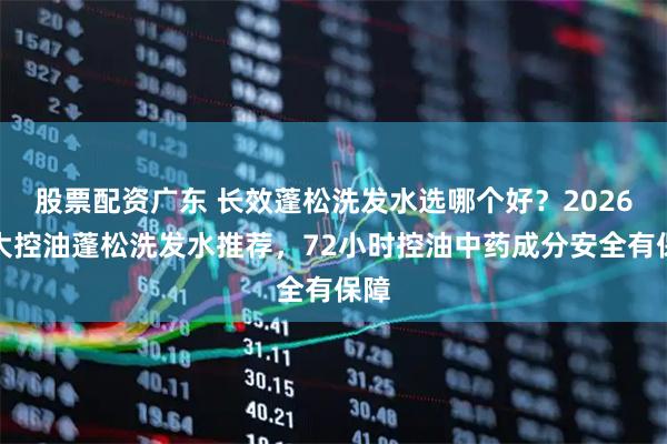 股票配资广东 长效蓬松洗发水选哪个好？2026十大控油蓬松洗发水推荐，72小时控油中药成分安全有保障