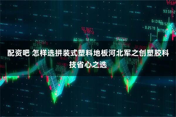 配资吧 怎样选拼装式塑料地板河北军之创塑胶科技省心之选