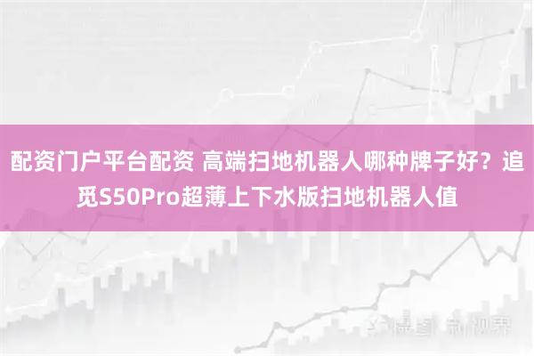 配资门户平台配资 高端扫地机器人哪种牌子好？追觅S50Pro超薄上下水版扫地机器人值